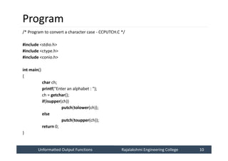 Unformatted Output Functions
Unformatted Output Functions Rajalakshmi Engineering College 10
Rajalakshmi Engineering College 10
Program
/* Program to convert a character case - CCPUTCH.C */
#include <stdio.h>
#include <ctype.h>
#include <conio.h>
int main()
{
char ch;
printf("Enter an alphabet : ");
ch = getchar();
if(isupper(ch))
putch(tolower(ch));
else
putch(toupper(ch));
return 0;
}
 