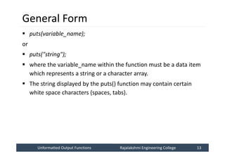 Unformatted Output Functions
Unformatted Output Functions Rajalakshmi Engineering College 13
Rajalakshmi Engineering College 13
General Form
 puts(variable_name);
or
 puts("string");
 where the variable_name within the function must be a data item
which represents a string or a character array.
 The string displayed by the puts() function may contain certain
white space characters (spaces, tabs).
 