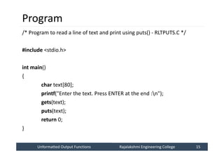 Unformatted Output Functions
Unformatted Output Functions Rajalakshmi Engineering College 15
Rajalakshmi Engineering College 15
Program
/* Program to read a line of text and print using puts() - RLTPUTS.C */
#include <stdio.h>
int main()
{
char text[80];
printf("Enter the text. Press ENTER at the end :n");
gets(text);
puts(text);
return 0;
}
 