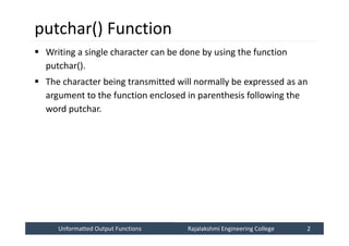 Unformatted Output Functions
Unformatted Output Functions Rajalakshmi Engineering College 2
Rajalakshmi Engineering College 2
putchar() Function
 Writing a single character can be done by using the function
putchar().
 The character being transmitted will normally be expressed as an
argument to the function enclosed in parenthesis following the
word putchar.
 