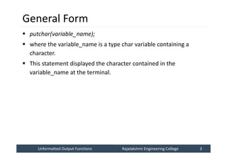 Unformatted Output Functions
Unformatted Output Functions Rajalakshmi Engineering College 3
Rajalakshmi Engineering College 3
General Form
 putchar(variable_name);
 where the variable_name is a type char variable containing a
character.
 This statement displayed the character contained in the
variable_name at the terminal.
 