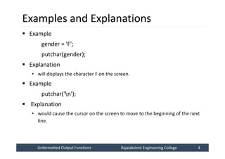 Unformatted Output Functions
Unformatted Output Functions Rajalakshmi Engineering College 4
Rajalakshmi Engineering College 4
Examples and Explanations
 Example
gender = 'F';
putchar(gender);
 Explanation
• will displays the character F on the screen.
 Example
putchar('n');
 Explanation
• would cause the cursor on the screen to move to the beginning of the next
line.
 
