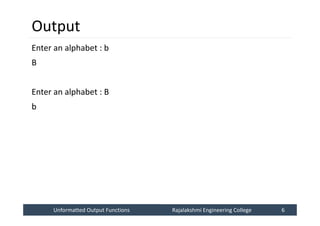 Unformatted Output Functions
Unformatted Output Functions Rajalakshmi Engineering College 6
Rajalakshmi Engineering College 6
Output
Enter an alphabet : b
B
Enter an alphabet : B
b
 