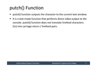 Unformatted Output Functions
Unformatted Output Functions Rajalakshmi Engineering College 7
Rajalakshmi Engineering College 7
putch() Function
 putch() function outputs the character to the current text window.
 It is a text-mode function that performs direct video output to the
console. putch() function does not translate linefeed characters
(n) into carriage-return / linefeed pairs.
 