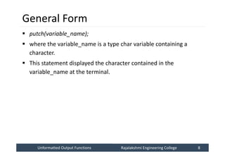 Unformatted Output Functions
Unformatted Output Functions Rajalakshmi Engineering College 8
Rajalakshmi Engineering College 8
General Form
 putch(variable_name);
 where the variable_name is a type char variable containing a
character.
 This statement displayed the character contained in the
variable_name at the terminal.
 