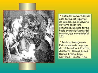 *  Entre los convertidos de esta forma está Epafras, de Colosas, que al volver a su tierra creará una comunidad. De esta forma Pablo evangelizó zonas del interior, que no visitó (Col 1,7). *  Pablo no trabaja solo. Está rodeado de un grupo de colaboradores: Epafras, Aristarco, Marcos, Lucas, Demas, Erasto, Gayo, Sóstenes, Timoteo, Tito   