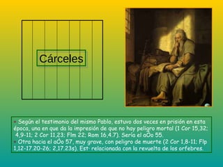+  Según el testimonio del mismo Pablo, estuvo dos veces en prisión en esta época , una en que da la impresión de que no hay peligro mortal (1 Cor 15,32;  4,9-11; 2 Cor 11,23; Flm 22; Rom 16,4.7). Sería el año 55. +  Otra hacia el año 57, muy grave, con peligro de muerte (2 Cor 1,8-11; Flp 1,12-17.20-26; 2,17.23s). Está relacionada con la revuelta de los orfebres. Cárceles 