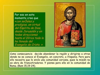 Como consecuencia  decide abandonar la región y dirigirse a otras donde no se conoce el Evangelio, en concreto, a Hispania. Pero para ello necesita que lo envíe una comunidad cercana, pues la misión no es obra de francotiradores. Y piensa para ello en la comunidad de Roma. (Rom 15,19-24). Por eso en este momento cree que  « con señales y prodigios, en virtud del Espíritu de Dios, desde Jerusalén y en todas direcciones  hasta el Ilírico todo lo he llenado del  Evangelio de Cristo.  » 