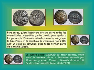 Pero antes, quiere hacer una colecta entre todas las comunidades de gentiles que ha creado para ayudar a los pobres de Jerusalén, atendiendo así al ruego que le hizo Pedro en la asamblea de Jerusalén (Gal 2,10). Será un signo de comunión, pues todos forman parte de la misma Iglesia. Lo cuenta Lucas:   Después de estos sucesos, Pablo tomó la decisión de ir a Jerusalén pasando por Macedonia y Acaya. Y decía:    Después de estar allí he de visitar también Roma.     (Hch 19,21) 