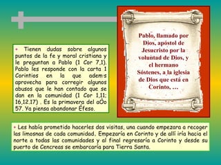 +  Tienen dudas sobre algunos puntos de la fe y moral cristiana y le preguntan a Pablo (1 Cor 7,1). Pablo les responde con la carta 1 Corintios en la que además aprovecha para corregir algunos abusos que le han contado que se dan en la comunidad  (1 Cor 1,11; 16,12.17)  . Es la primavera del año 57. Ya piensa abandonar Éfeso. Pablo, llamado por Dios, apóstol de Jesucristo por la voluntad de Dios, y el hermano Sóstenes, a la iglesia de Dios que está en Corinto, … +  Les había prometido hacerles dos visitas, una cuando empezara a recoger las limosnas de cada comunidad .  Empezaría en Corinto y de allí iría hacia el norte a todas las comunidades y al final regresaría a Corinto y desde su puerto de Cencreas se embarcaría para Tierra Santa. 