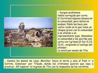+  Surgen problemas.  Había corregido por carta  (1 Corintios) algunos abusos en la comunidad, pero éstos no acaban. Pablo les hace una visita rápida en la que tiene un choque grave con la comunidad y se ofende a un representante suyo. Abandona la comunidad y les escribe una carta con lágrimas (2 Cor 2,1.5; 13,2) , exigiendo el castigo del ofensor.  La envía por medio de Tito.  +  Cambia los planes de viaje. Marchará hacia el norte y solo al final irá a Corinto. Comenzará por Troade, donde los cristianos quieren que vaya a predicar. Allí esperará el regreso de Tito con la respuesta de los corintios.  