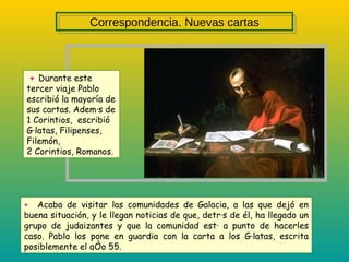 +   Durante este tercer viaje Pablo escribió la mayoría de sus cartas. Además de 1 Corintios,  escribió Gálatas, Filipenses, Filemón,  2 Corintios, Romanos. +   Acaba de visitar las comunidades de Galacia, a las que dejó en buena situación, y le llegan noticias de que, detrás de él, ha llegado un grupo de judaizantes y que la comunidad está a punto de hacerles caso. Pablo los pone en guardia con la carta a los Gálatas, escrita posiblemente el año 55. Correspondencia. Nuevas cartas 