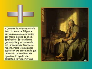 +  Durante la primera prisión los cristianos de Filipos le envían una ayuda económica por medio de uno de ellos, Epafrodito. Éste enferma gravemente y su comunidad está preocupada. Cuando se repone, Pablo lo envía a los suyos con una carta, en la que da cuenta de su situación,  agradece la ayuda y les exhorta a la vida cristiana. 