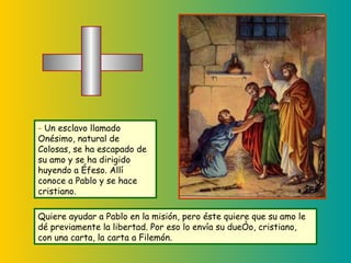 Quiere ayudar a Pablo en la misión, pero éste quiere que su amo le dé previamente la libertad. Por eso lo envía su dueño, cristiano, con una carta, la carta a Filemón. -  Un esclavo llamado Onésimo, natural de Colosas, se ha escapado de su amo y se ha dirigido huyendo a Éfeso. Allí conoce a Pablo y se hace cristiano. 