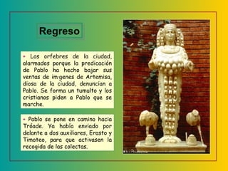 +  Los orfebres de la ciudad, alarmados porque la predicación de Pablo ha hecho bajar sus ventas de imágenes de Artemisa, diosa de la ciudad, denuncian a Pablo. Se forma un tumulto y los cristianos piden a Pablo que se marche. +  Pablo se pone en camino hacia Tróade. Ya había enviado por delante a dos auxiliares, Erasto y Timoteo, para que activasen la recogida de las colectas. Regreso 