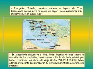 +  En Macedonia encuentra a Tito. Trae  buenas noticias sobre la reacción de los corintios, pero acusan a Pablo de insinceridad por haber cambiado  los planes de viaje (2 Cor 7,8-16; 1,15-2,3). Pablo escribe otra carta para preparar su visita (2 Corintios), aclarando su postura. +  Evangeliza Tróade, mientras espera la llegada de Tito. Impaciente porque éste no acaba de llegar,  va a Macedonia a su encuentro (2 Cor 2,12s; 7,5s)  