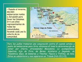 Pero  los judíos tramaron una conjuración contra él cuando estaba a punto de embarcarse para Siria; entonces él tomó la determinación de volver por (tierra, atravesando) Macedonia. Le acompañaban Sópatros, hijo de Pirro, de Berea; Aristarco y Segundo, de Tesalónica; Gayo, de Doberes, y Timoteo; Tíquico y Trófimo, de Asia. Estos se adelantaron y nos esperaron en Tróade  (Hch 20,3-5) .   +   Pasado el invierno, deciden embarcarse rumbo a Jerusalén para llevar las limosnas. Irán con ellos representantes de todas las comunidades, llevando cada uno la colecta de su comunidad.  