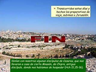 Venían con nosotros algunos discípulos de Cesarea, que nos llevaron a casa de cierto Mnasón, de Chipre, antiguo discípulo, donde nos habíamos de hospedar  (Hch 21,15-16).  +   Transcurridos estos días y hechos los preparativos de viaje, subimos a Jerusalén.  FIN 