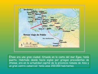 Éfeso era una gran ciudad. Situada en la costa del mar Egeo, tenía puerto. Habitada desde hacía siglos por griegos procedentes de Atenas, era en la actualidad capital de la provincia romana de Asia y un gran centro comercial: tenía unos 200.000 habitantes. 