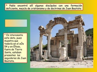 *  Es interesante este dato, pues muestra que todavía en el año 54 y en Éfeso, fuera de Tierra Santa, estaban presentes  los seguidores de Juan Bautista. *  Pablo encontró allí algunos discípulos con una formación deficiente, mezcla de cristianismo y de doctrinas de Juan Bautista 