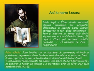 Pablo llegó a Éfeso donde encontró algunos discípulos; les preguntó: ¿Recibisteis el Espíritu Santo cuando abrazasteis la fe?    Ellos contestaron:    Pero si nosotros no hemos oído decir siquiera que exista el Espíritu Santo.    El replicó: ¿  Pues qué bautismo habéis recibido?    ‑  El bautismo de Juan   , respondieron .  Así lo narra Lucas: Pablo añadió:  Juan bautizó con un bautismo de conversión, diciendo al pueblo que creyesen en el que había de venir después de él, o sea en Jesús.    Cuando oyeron esto, fueron bautizados en el nombre del Señor Jesús.  Y, habiéndoles Pablo impuesto las manos, vino sobre ellos el Espíritu Santo y se pusieron a hablar en lenguas y a profetizar. Eran en total unos doce hombres  (Hch 19,1-5). 