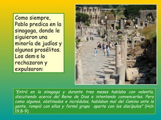 “ Entró en la sinagoga y durante tres meses hablaba con valentía, discutiendo acerca del Reino de Dios e intentando convencerles. Pero como algunos, obstinados e incrédulos, hablaban mal del Camino ante la gente, rompió con ellos y formó grupo  aparte con los discípulos”  (Hch 19,8-9). Como siempre, Pablo predica en la sinagoga, donde le siguieron una minoría de judíos y algunos prosélitos. Los demás lo rechazaron y expulsaron: 