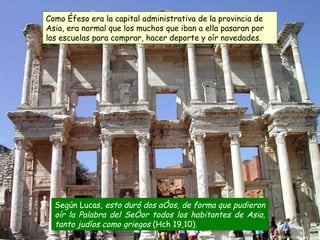 Según Lucas,  esto duró dos años, de forma que pudieron oír la Palabra del Señor todos los habitantes de Asia, tanto judíos como griegos  (Hch 19,10) .   Como Éfeso era la capital administrativa de la provincia de Asia, era normal que los muchos que iban a ella pasaran por las escuelas para comprar, hacer deporte y oír novedades.  