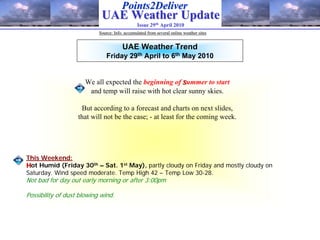 Points2Deliver
                            UAE Weather Update
                                               Issue 29th April 2010
                           Source: Info. accumulated from several online weather sites


                                       UAE Weather Trend
                               Friday 29th April to 6th May 2010


                      We all expected the beginning of summer to start
                       and temp will raise with hot clear sunny skies.

                    But according to a forecast and charts on next slides,
                   that will not be the case; - at least for the coming week.




This Weekend:
Hot Humid (Friday 30th – Sat. 1st May), partly cloudy on Friday and mostly cloudy on
Saturday. Wind speed moderate. Temp High 42 – Temp Low 30-28.
Not bad for day out early morning or after 3:00pm

Possibility of dust blowing wind.
 