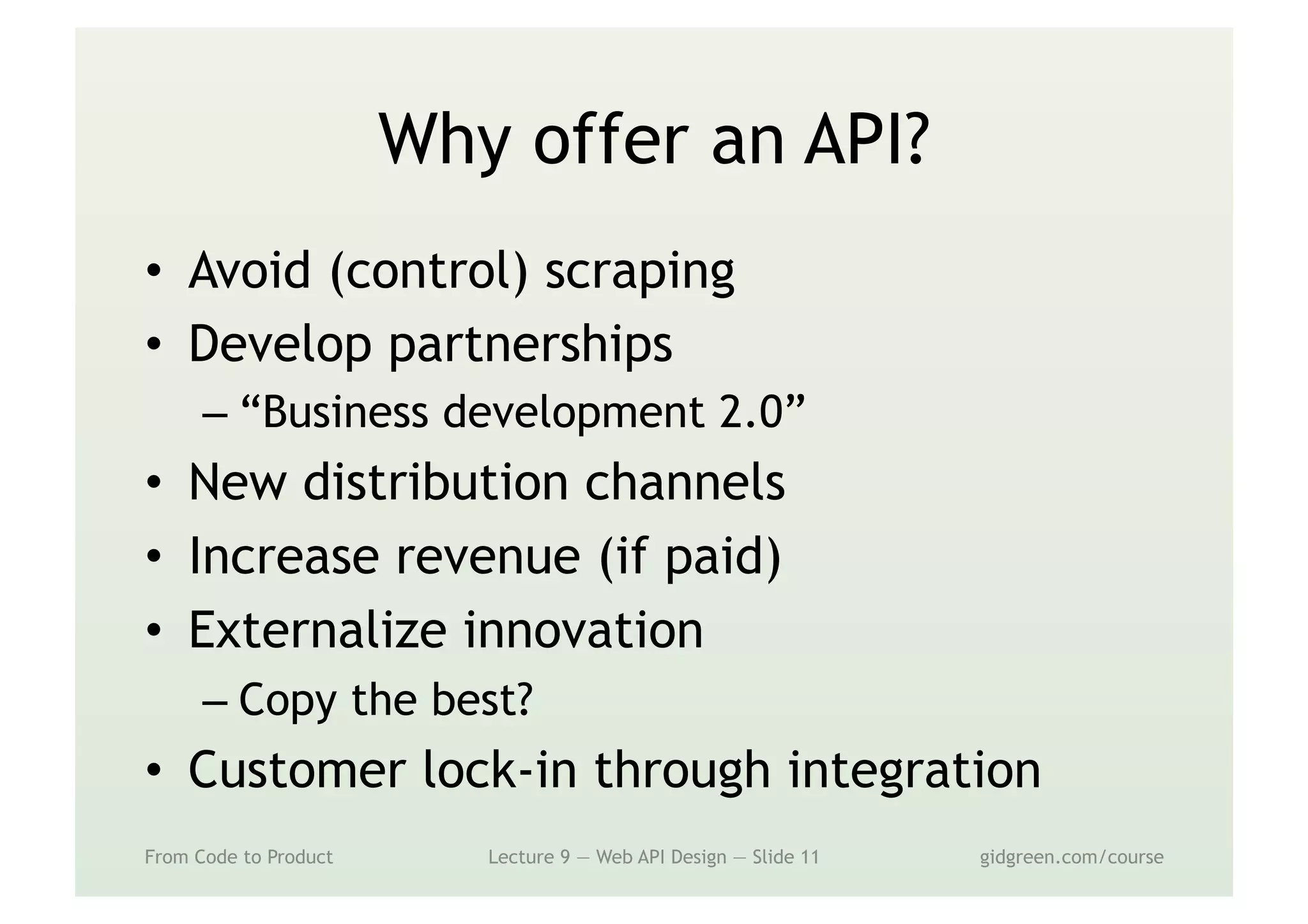Why offer an API?
•  Avoid (control) scraping
•  Develop partnerships
– “Business development 2.0”
•  New distribution channels
•  Increase revenue (if paid)
•  Externalize innovation
– Copy the best?
•  Customer lock-in through integration
From Code to Product Lecture 9 — Web API Design — Slide 11 gidgreen.com/course
 