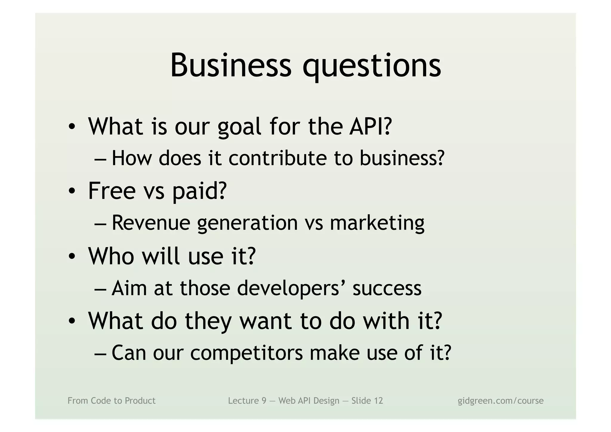 Business questions
•  What is our goal for the API?
– How does it contribute to business?
•  Free vs paid?
– Revenue generation vs marketing
•  Who will use it?
– Aim at those developers’ success
•  What do they want to do with it?
– Can our competitors make use of it?
From Code to Product Lecture 9 — Web API Design — Slide 12 gidgreen.com/course
 