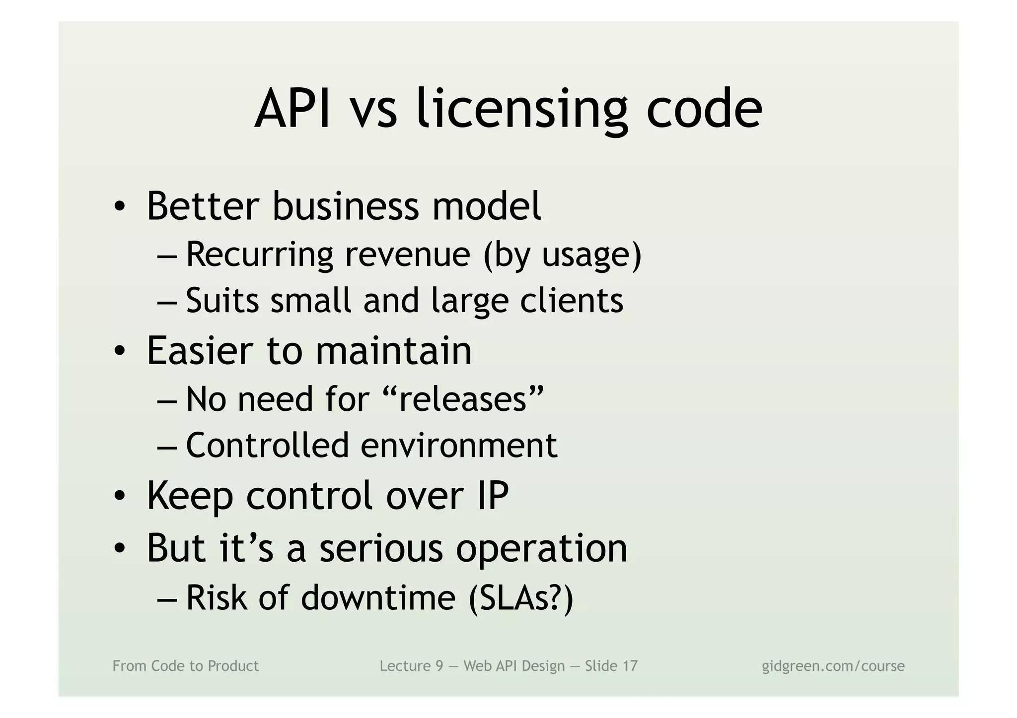 API vs licensing code
•  Better business model
– Recurring revenue (by usage)
– Suits small and large clients
•  Easier to maintain
– No need for “releases”
– Controlled environment
•  Keep control over IP
•  But it’s a serious operation
– Risk of downtime (SLAs?)
From Code to Product Lecture 9 — Web API Design — Slide 17 gidgreen.com/course
 