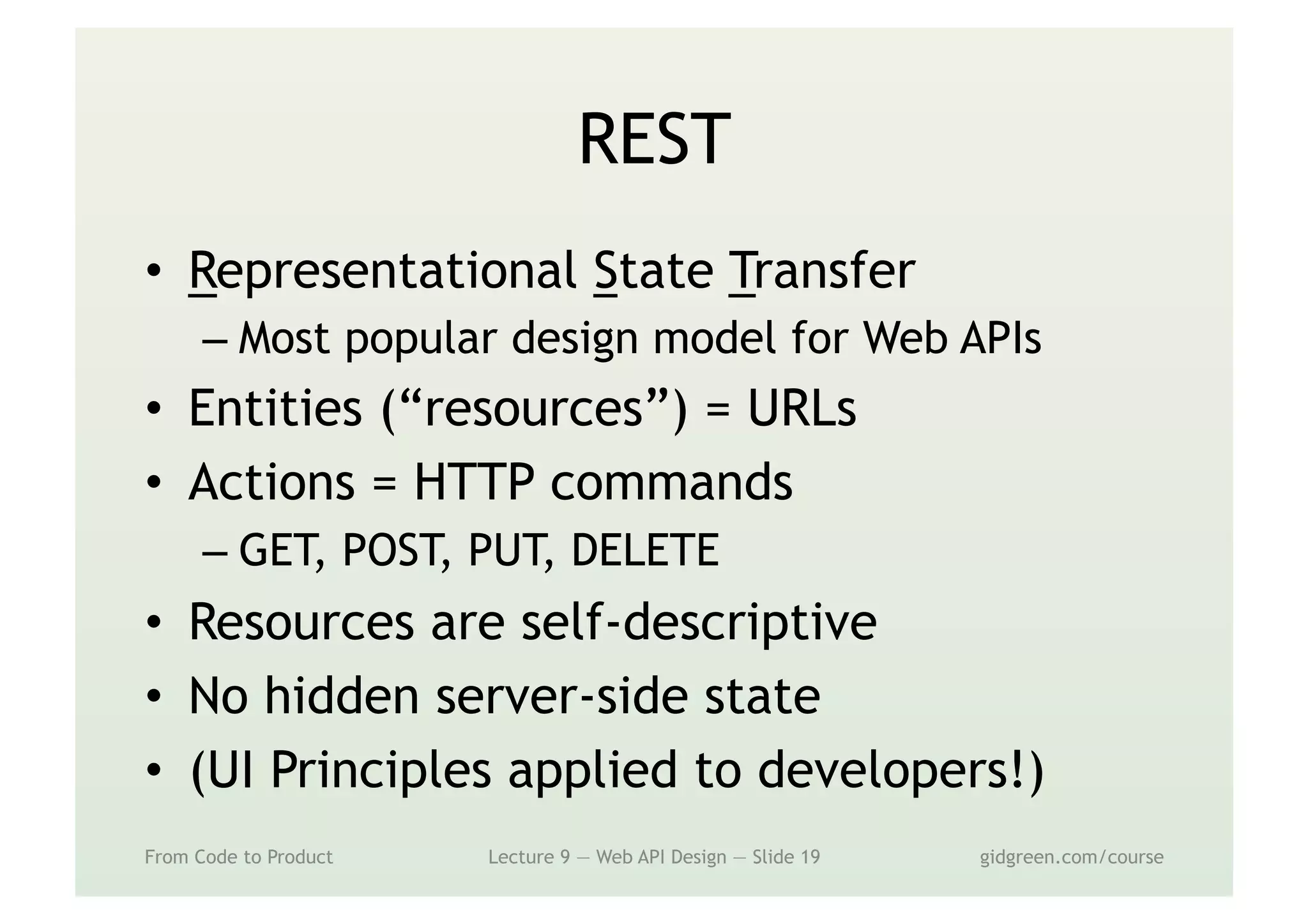 REST
•  Representational State Transfer
– Most popular design model for Web APIs
•  Entities (“resources”) = URLs
•  Actions = HTTP commands
– GET, POST, PUT, DELETE
•  Resources are self-descriptive
•  No hidden server-side state
•  (UI Principles applied to developers!)
From Code to Product Lecture 9 — Web API Design — Slide 19 gidgreen.com/course
 
