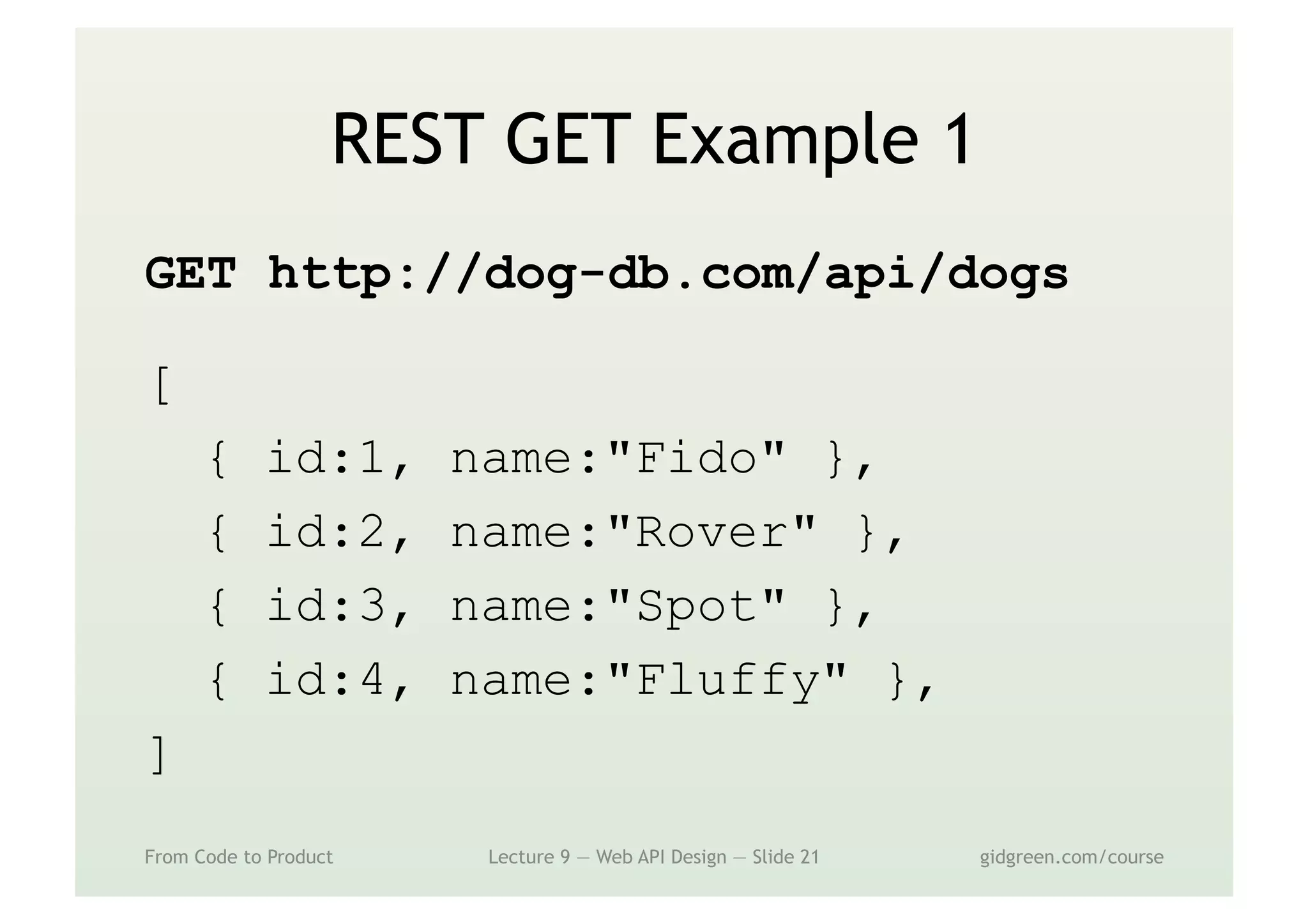 REST GET Example 1
GET http://dog-db.com/api/dogs
[
{ id:1, name:"Fido" },
{ id:2, name:"Rover" },
{ id:3, name:"Spot" },
{ id:4, name:"Fluffy" },
]
From Code to Product Lecture 9 — Web API Design — Slide 21 gidgreen.com/course
 