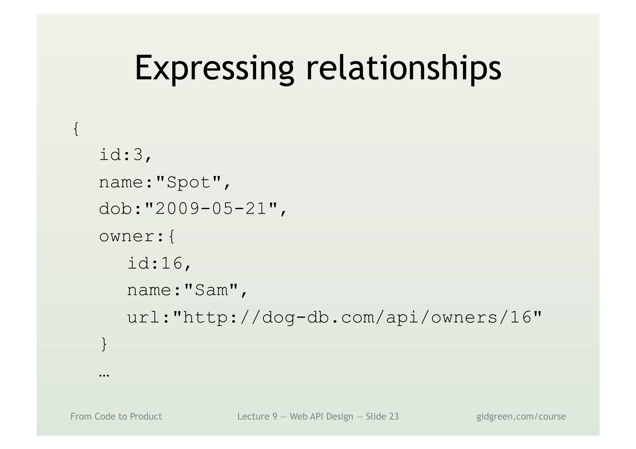 Expressing relationships
{
id:3,
name:"Spot",
dob:"2009-05-21",
owner:{
id:16,
name:"Sam",
url:"http://dog-db.com/api/owners/16"
}
…
From Code to Product Lecture 9 — Web API Design — Slide 23 gidgreen.com/course
 