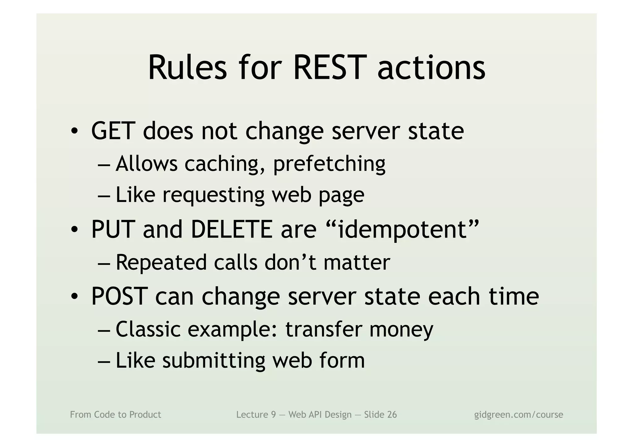 Rules for REST actions
•  GET does not change server state
– Allows caching, prefetching
– Like requesting web page
•  PUT and DELETE are “idempotent”
– Repeated calls don’t matter
•  POST can change server state each time
– Classic example: transfer money
– Like submitting web form
From Code to Product Lecture 9 — Web API Design — Slide 26 gidgreen.com/course
 