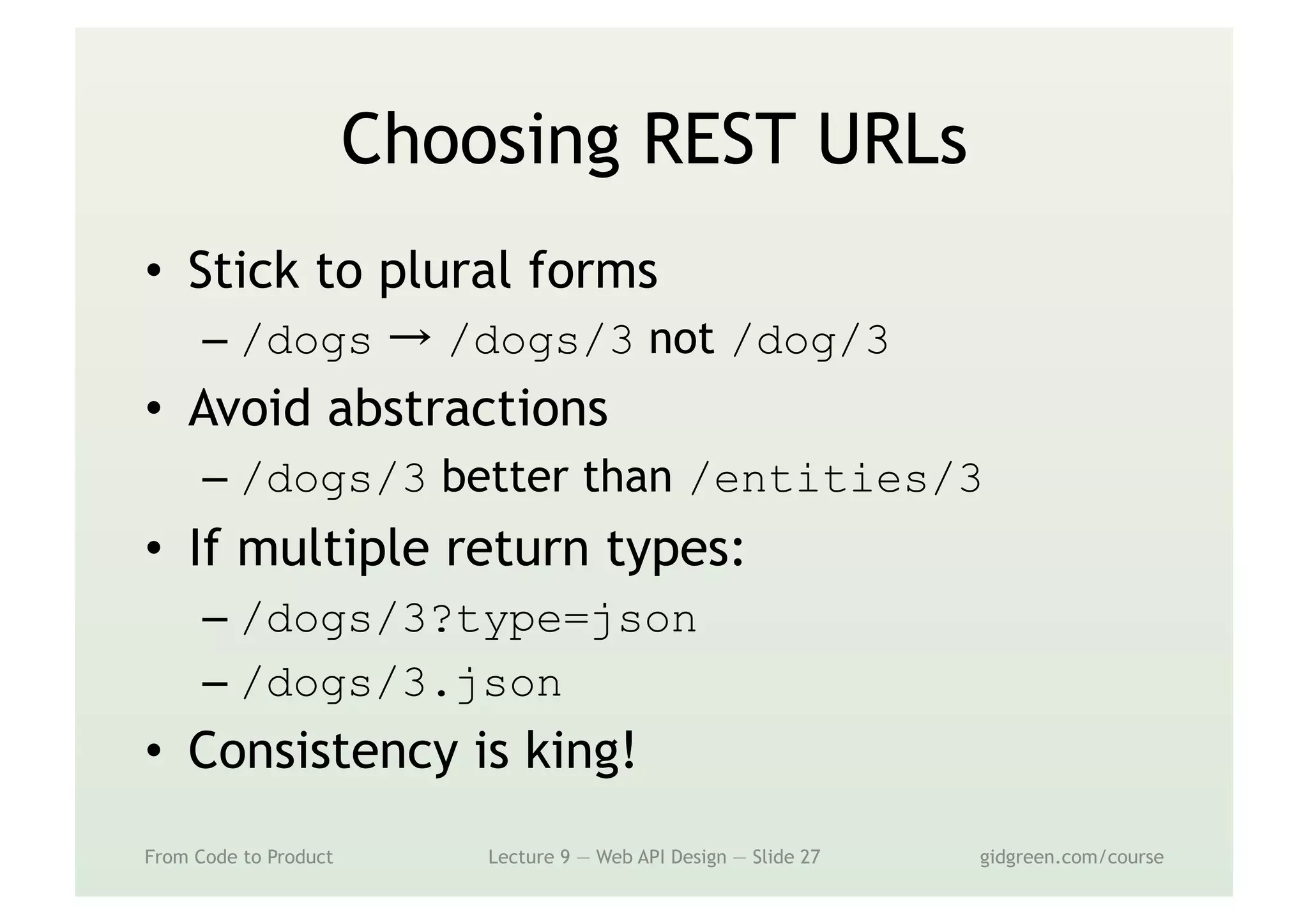 Choosing REST URLs
•  Stick to plural forms
– /dogs → /dogs/3 not /dog/3
•  Avoid abstractions
– /dogs/3 better than /entities/3
•  If multiple return types:
– /dogs/3?type=json
– /dogs/3.json
•  Consistency is king!
From Code to Product Lecture 9 — Web API Design — Slide 27 gidgreen.com/course
 