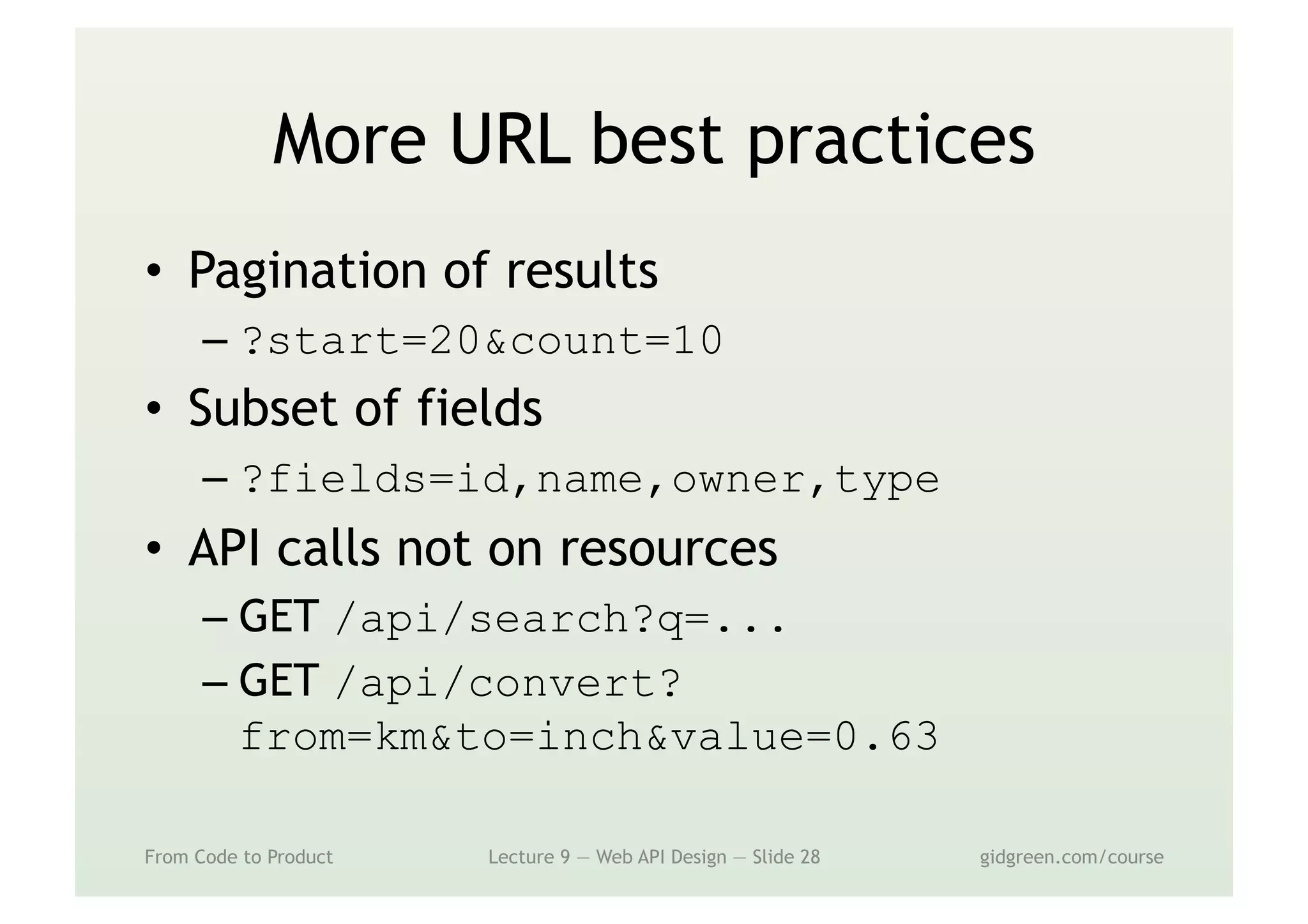 More URL best practices
•  Pagination of results
– ?start=20&count=10
•  Subset of fields
– ?fields=id,name,owner,type
•  API calls not on resources
– GET /api/search?q=...
– GET /api/convert?
from=km&to=inch&value=0.63
From Code to Product Lecture 9 — Web API Design — Slide 28 gidgreen.com/course
 