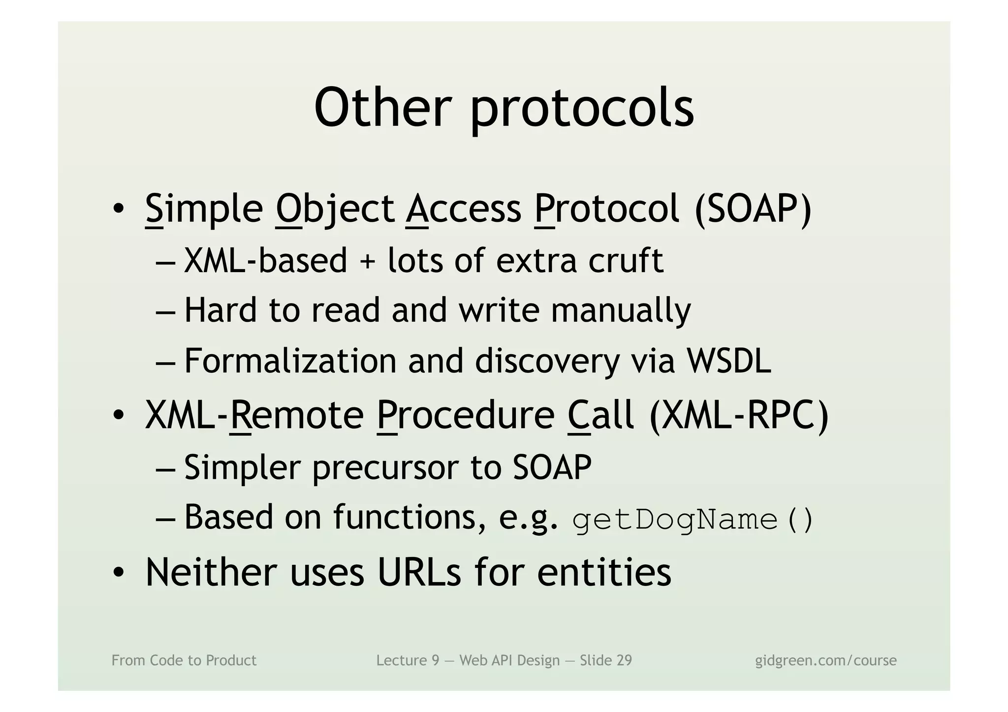 Other protocols
•  Simple Object Access Protocol (SOAP)
– XML-based + lots of extra cruft
– Hard to read and write manually
– Formalization and discovery via WSDL
•  XML-Remote Procedure Call (XML-RPC)
– Simpler precursor to SOAP
– Based on functions, e.g. getDogName()
•  Neither uses URLs for entities
From Code to Product Lecture 9 — Web API Design — Slide 29 gidgreen.com/course
 