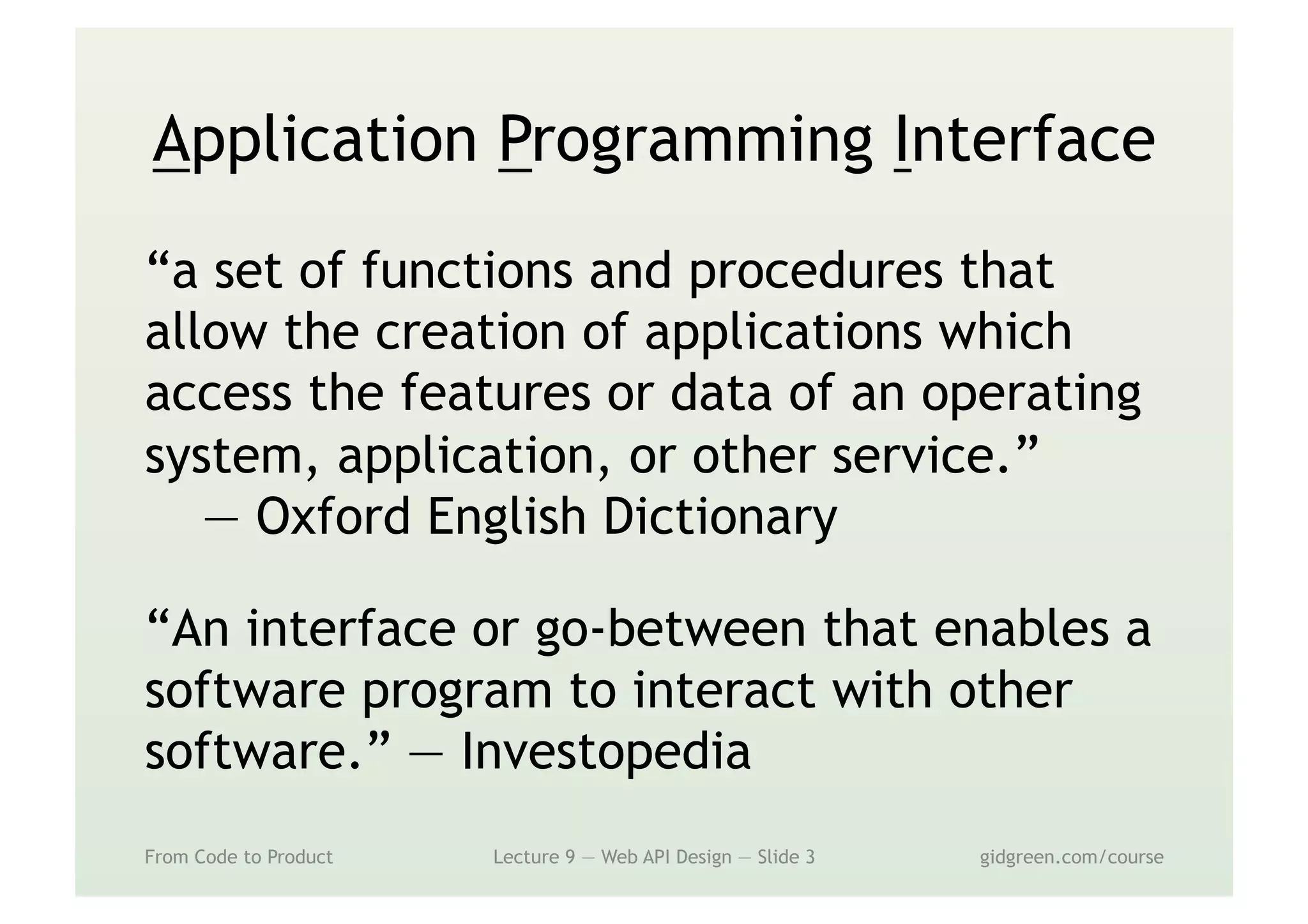 Application Programming Interface
“a set of functions and procedures that
allow the creation of applications which
access the features or data of an operating
system, application, or other service.”
— Oxford English Dictionary
“An interface or go-between that enables a
software program to interact with other
software.” — Investopedia
From Code to Product Lecture 9 — Web API Design — Slide 3 gidgreen.com/course
 