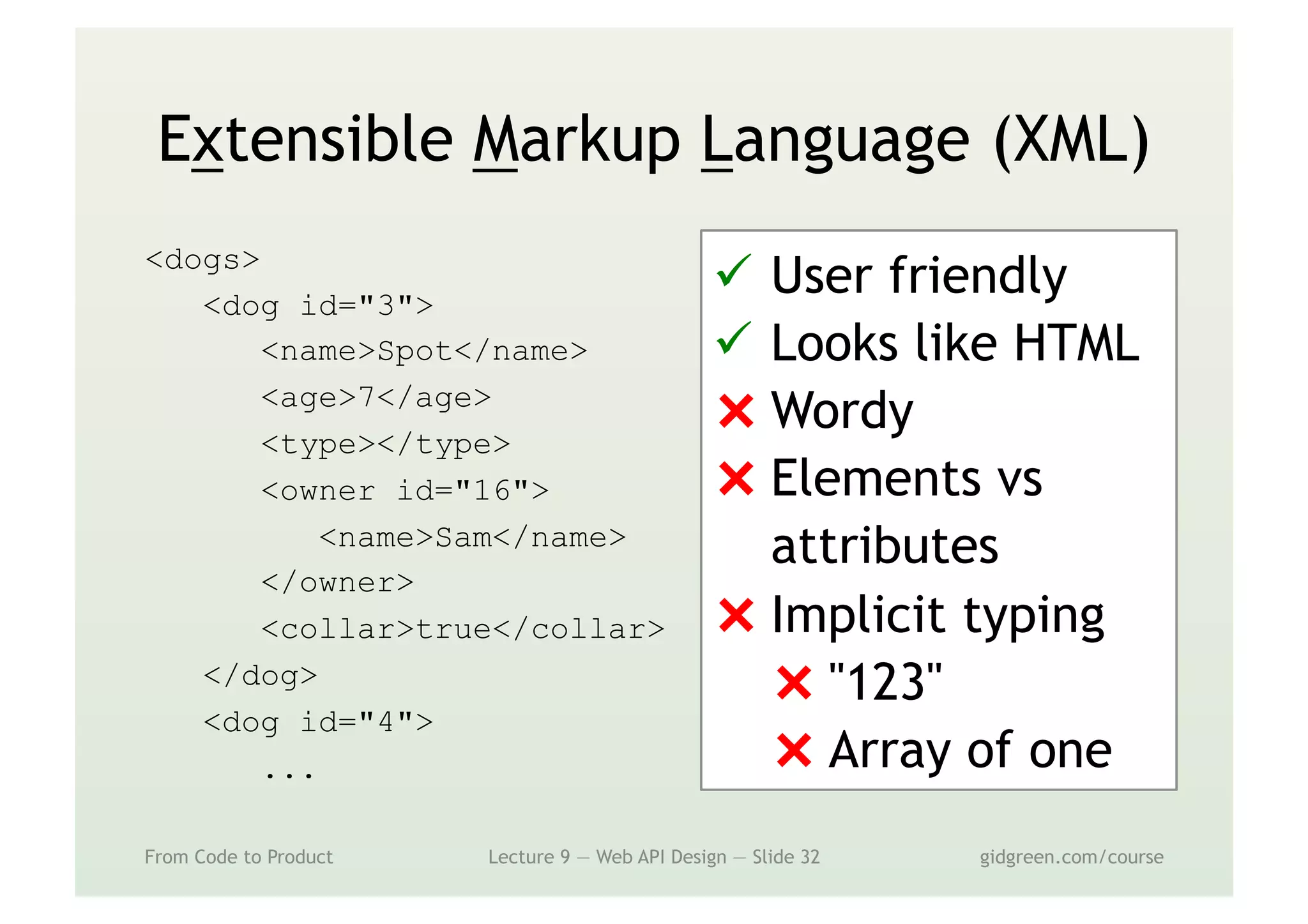 Extensible Markup Language (XML)
<dogs>
<dog id="3">
<name>Spot</name>
<age>7</age>
<type></type>
<owner id="16">
<name>Sam</name>
</owner>
<collar>true</collar>
</dog>
<dog id="4">
...
From Code to Product Lecture 9 — Web API Design — Slide 32 gidgreen.com/course
ü  User friendly
ü  Looks like HTML
⨯ Wordy
⨯ Elements vs
attributes
⨯ Implicit typing
⨯ "123"
⨯ Array of one
 