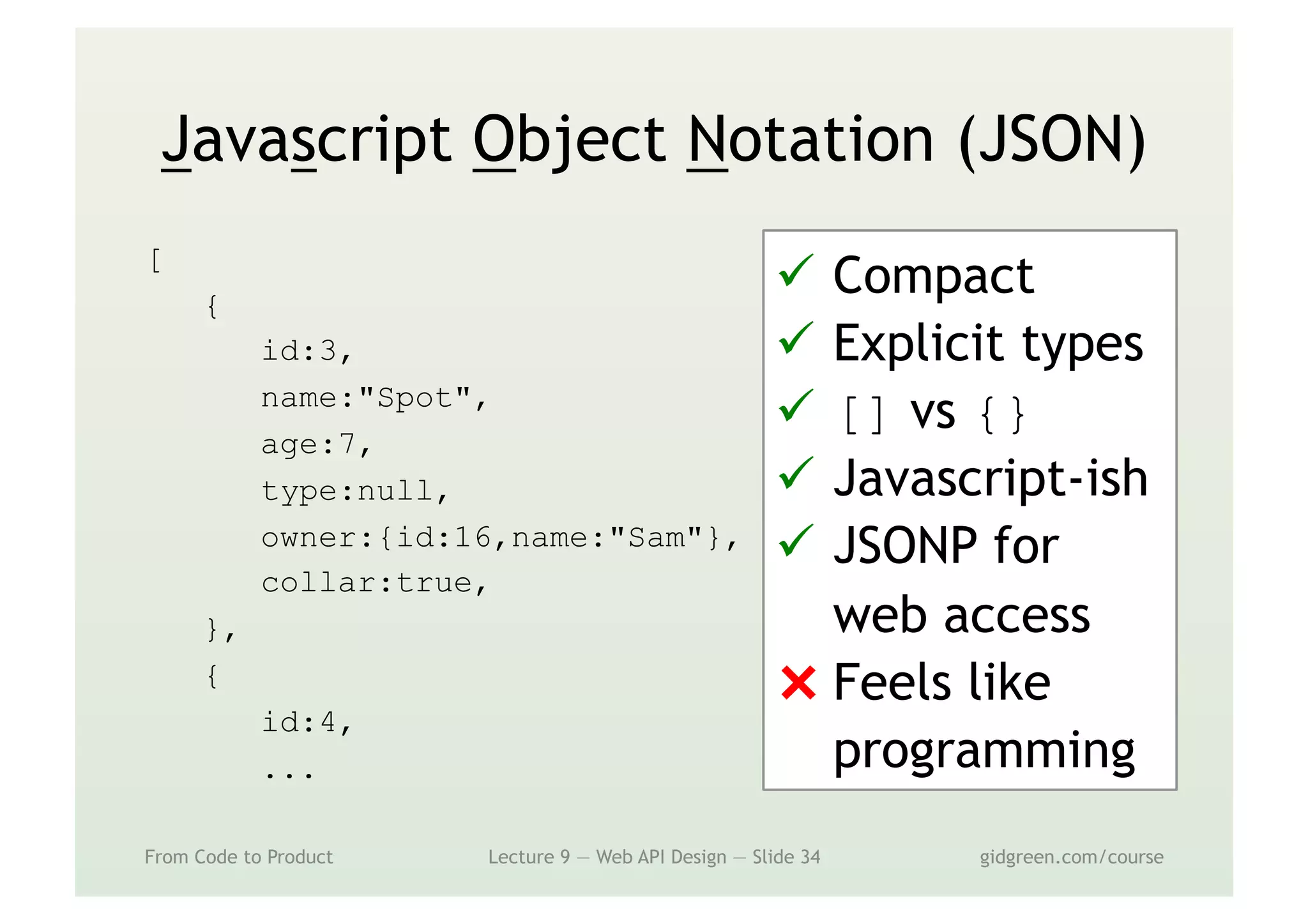 Javascript Object Notation (JSON)
[
{
id:3,
name:"Spot",
age:7,
type:null,
owner:{id:16,name:"Sam"},
collar:true,
},
{
id:4,
...
From Code to Product Lecture 9 — Web API Design — Slide 34 gidgreen.com/course
ü  Compact
ü  Explicit types
ü  [] vs {}
ü  Javascript-ish
ü  JSONP for
web access
⨯ Feels like
programming
 