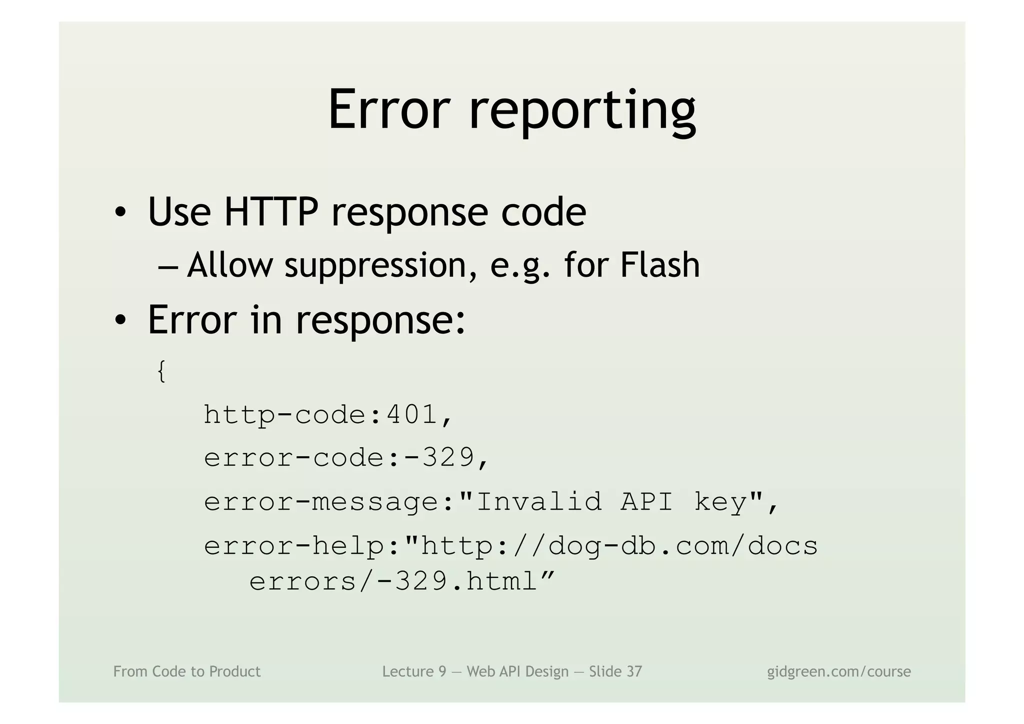 Error reporting
•  Use HTTP response code
– Allow suppression, e.g. for Flash
•  Error in response:
{
http-code:401,
error-code:-329,
error-message:"Invalid API key",
error-help:"http://dog-db.com/docs
errors/-329.html”
From Code to Product Lecture 9 — Web API Design — Slide 37 gidgreen.com/course
 