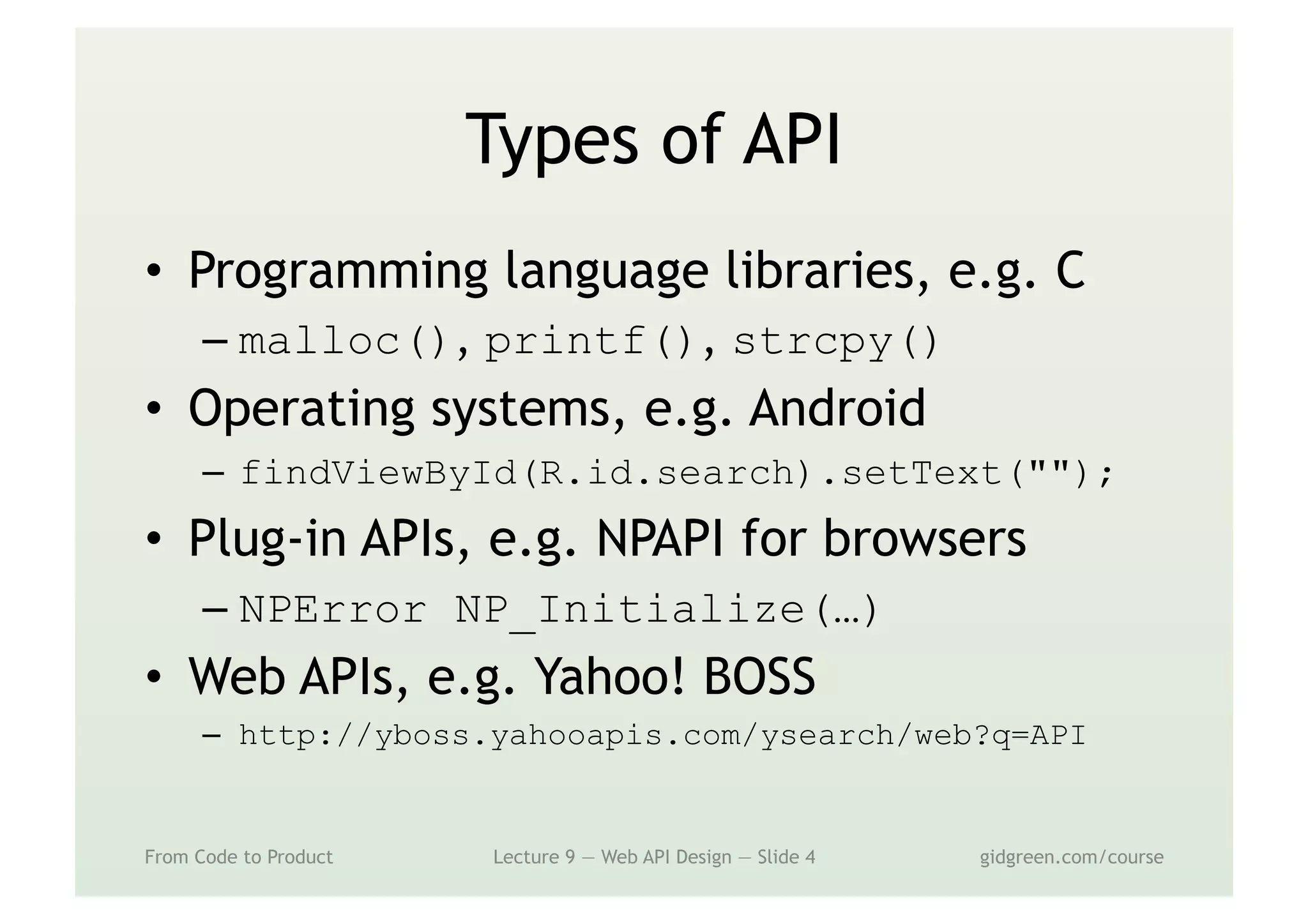 Types of API
•  Programming language libraries, e.g. C
– malloc(), printf(), strcpy()
•  Operating systems, e.g. Android
–  findViewById(R.id.search).setText("");
•  Plug-in APIs, e.g. NPAPI for browsers
– NPError NP_Initialize(…)
•  Web APIs, e.g. Yahoo! BOSS
–  http://yboss.yahooapis.com/ysearch/web?q=API
From Code to Product Lecture 9 — Web API Design — Slide 4 gidgreen.com/course
 