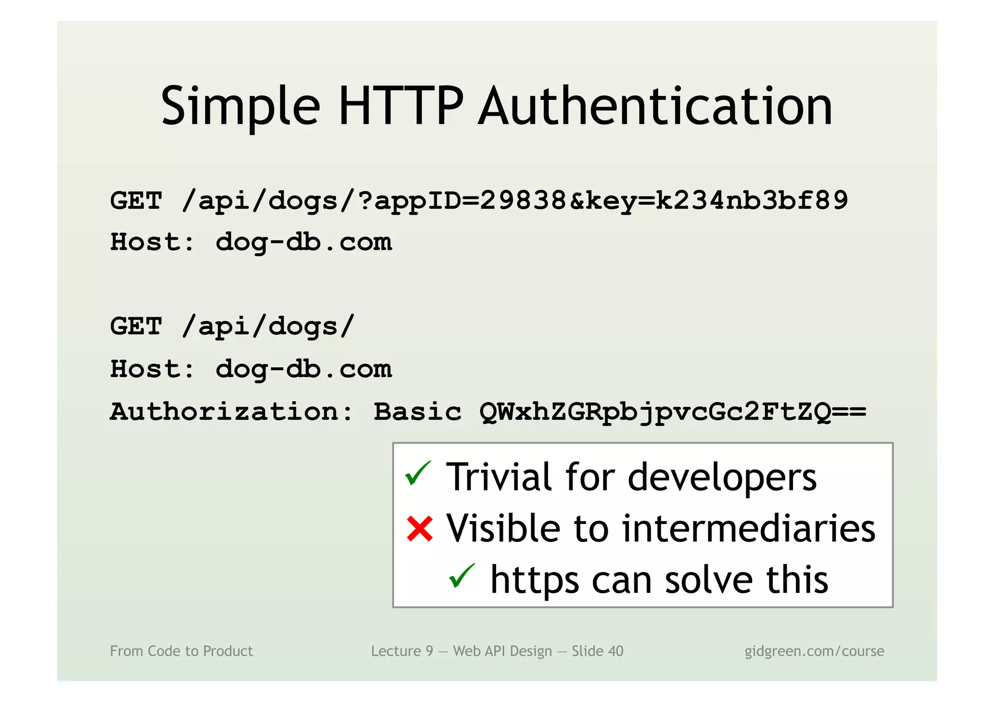 Simple HTTP Authentication
GET /api/dogs/?appID=29838&key=k234nb3bf89
Host: dog-db.com
GET /api/dogs/
Host: dog-db.com
Authorization: Basic QWxhZGRpbjpvcGc2FtZQ==
From Code to Product Lecture 9 — Web API Design — Slide 40 gidgreen.com/course
ü  Trivial for developers
⨯ Visible to intermediaries
ü  https can solve this
 