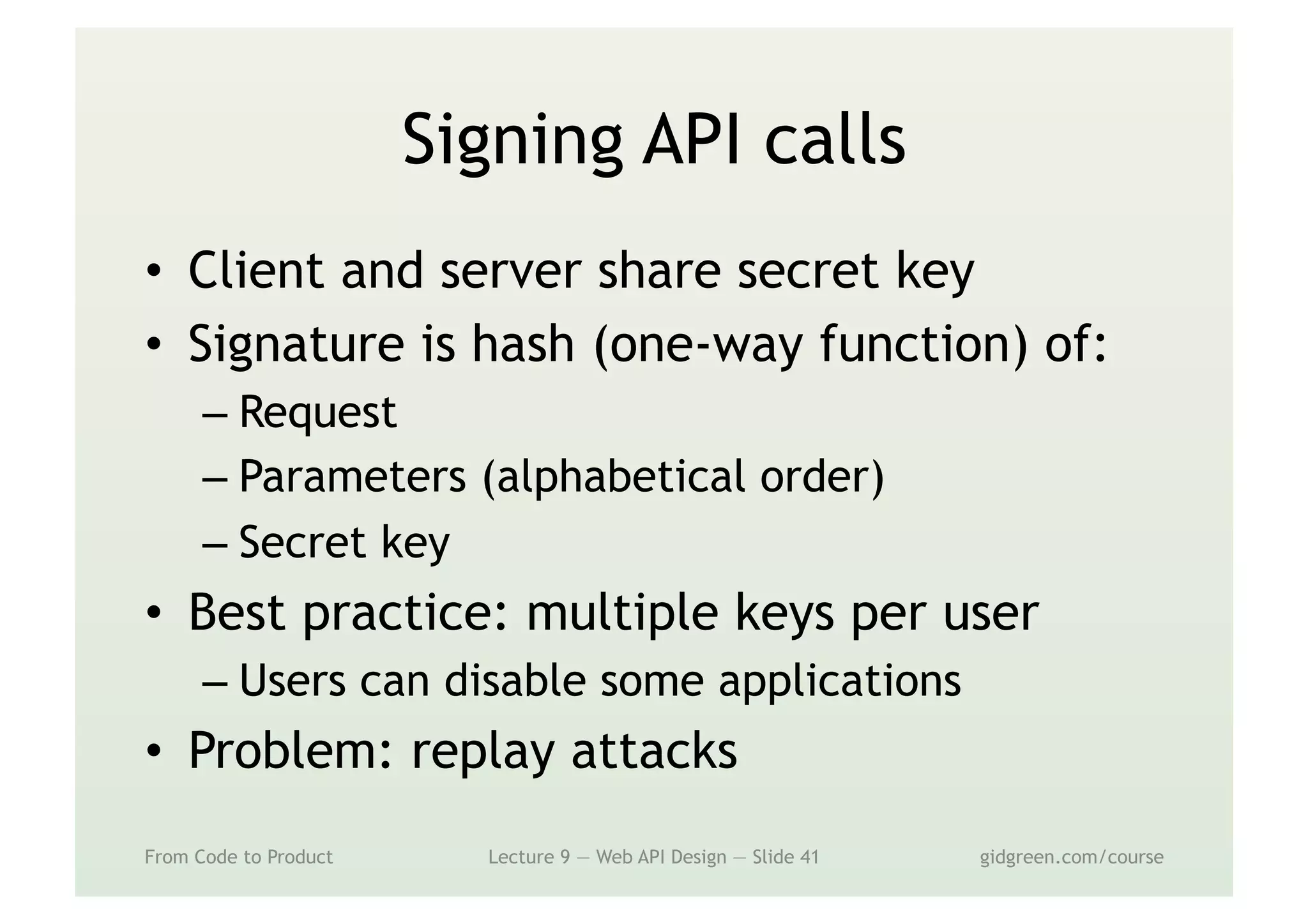 Signing API calls
•  Client and server share secret key
•  Signature is hash (one-way function) of:
– Request
– Parameters (alphabetical order)
– Secret key
•  Best practice: multiple keys per user
– Users can disable some applications
•  Problem: replay attacks
From Code to Product Lecture 9 — Web API Design — Slide 41 gidgreen.com/course
 