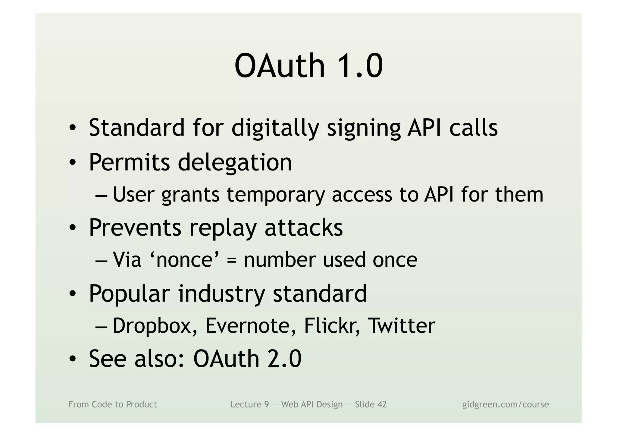 OAuth 1.0
•  Standard for digitally signing API calls
•  Permits delegation
– User grants temporary access to API for them
•  Prevents replay attacks
– Via ‘nonce’ = number used once
•  Popular industry standard
– Dropbox, Evernote, Flickr, Twitter
•  See also: OAuth 2.0
From Code to Product Lecture 9 — Web API Design — Slide 42 gidgreen.com/course
 