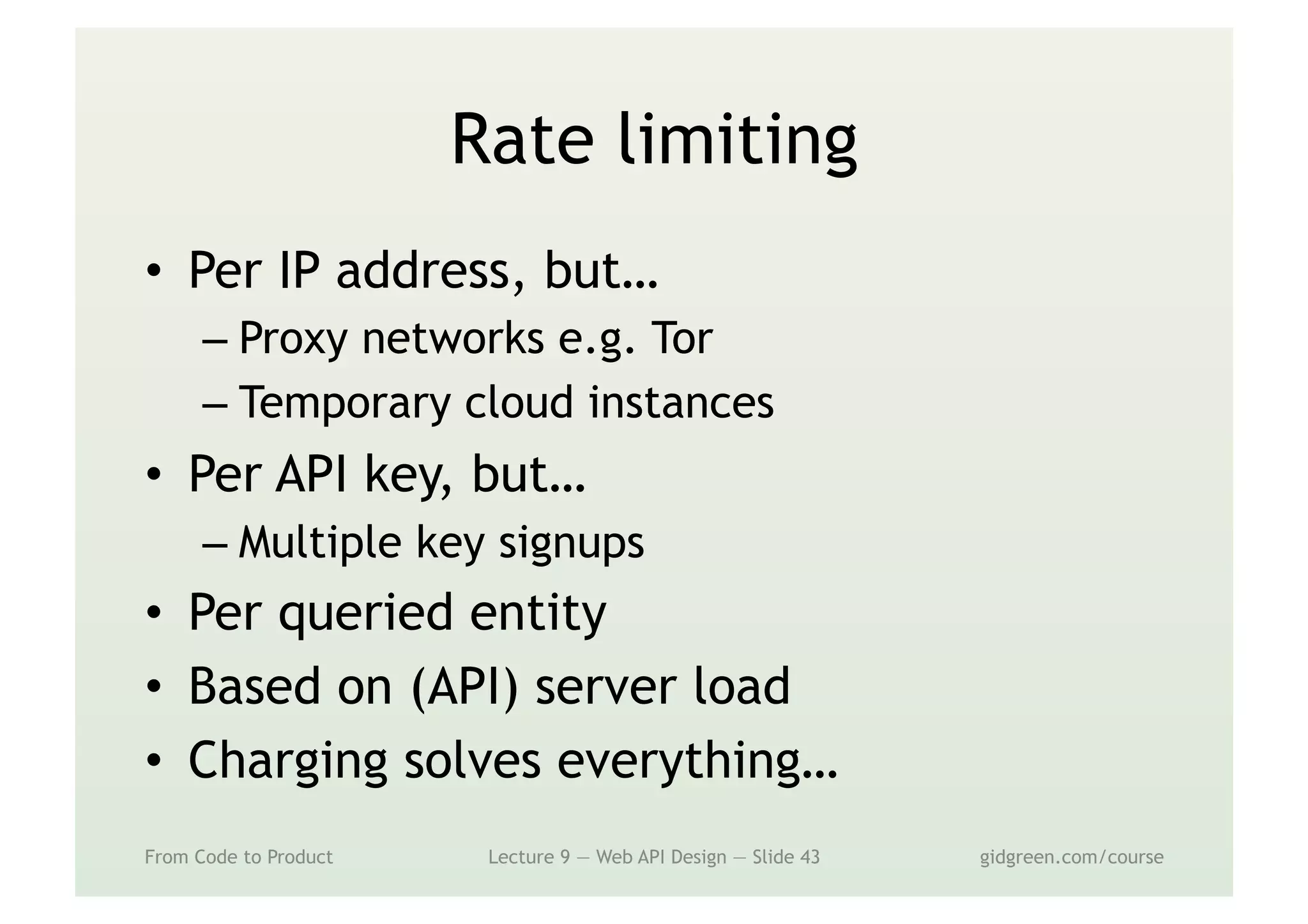 Rate limiting
•  Per IP address, but…
– Proxy networks e.g. Tor
– Temporary cloud instances
•  Per API key, but…
– Multiple key signups
•  Per queried entity
•  Based on (API) server load
•  Charging solves everything…
From Code to Product Lecture 9 — Web API Design — Slide 43 gidgreen.com/course
 