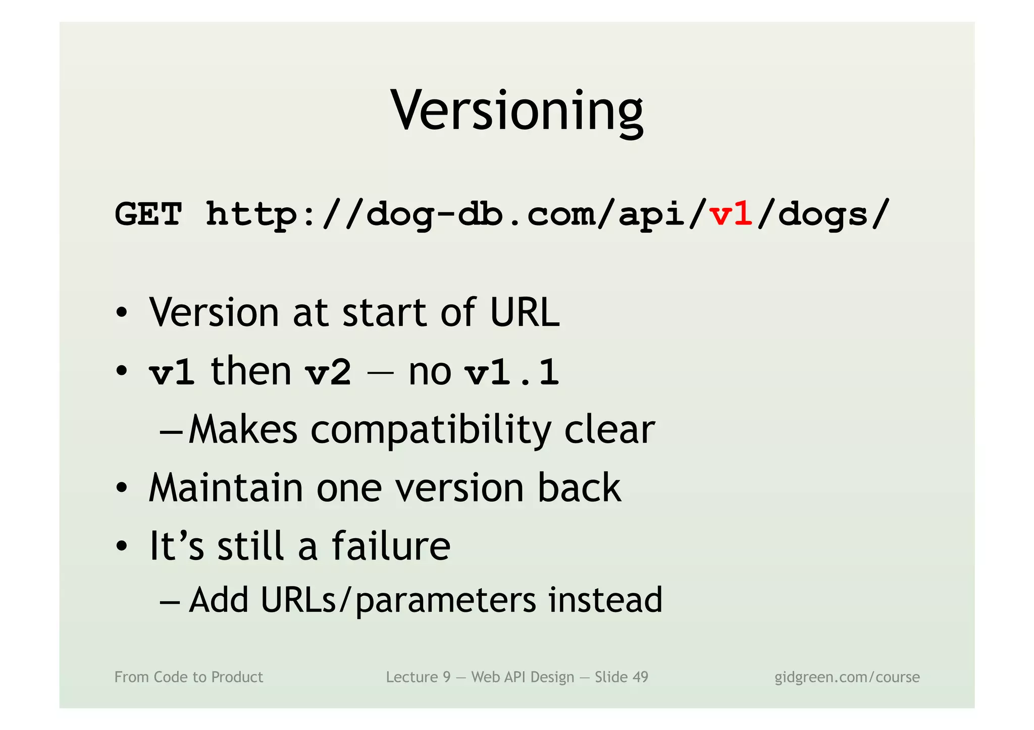Versioning
GET http://dog-db.com/api/v1/dogs/
•  Version at start of URL
•  v1 then v2 — no v1.1
– Makes compatibility clear
•  Maintain one version back
•  It’s still a failure
– Add URLs/parameters instead
From Code to Product Lecture 9 — Web API Design — Slide 49 gidgreen.com/course
 