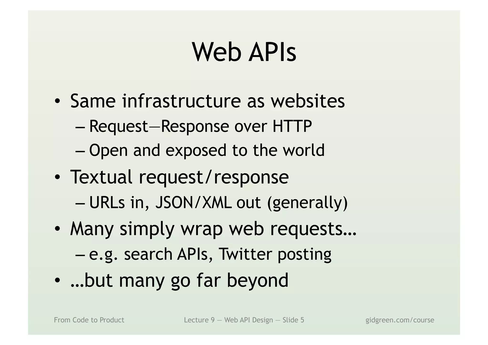 Web APIs
•  Same infrastructure as websites
– Request—Response over HTTP
– Open and exposed to the world
•  Textual request/response
– URLs in, JSON/XML out (generally)
•  Many simply wrap web requests…
– e.g. search APIs, Twitter posting
•  …but many go far beyond
From Code to Product Lecture 9 — Web API Design — Slide 5 gidgreen.com/course
 