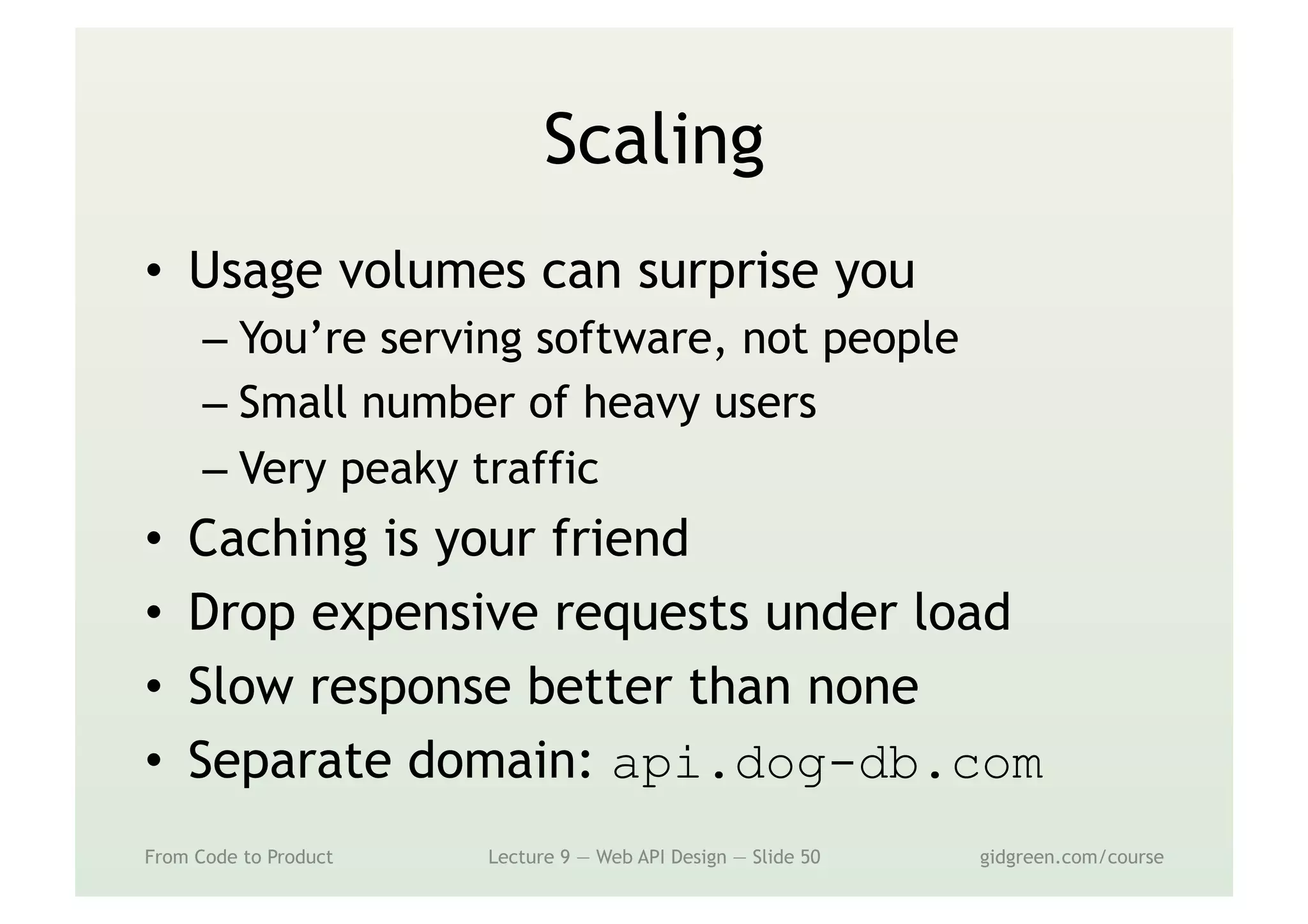 Scaling
•  Usage volumes can surprise you
– You’re serving software, not people
– Small number of heavy users
– Very peaky traffic
•  Caching is your friend
•  Drop expensive requests under load
•  Slow response better than none
•  Separate domain: api.dog-db.com
From Code to Product Lecture 9 — Web API Design — Slide 50 gidgreen.com/course
 
